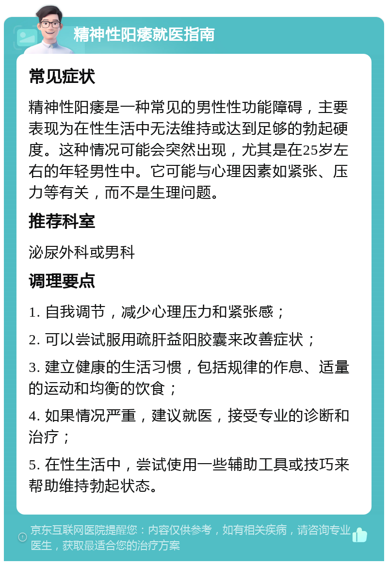 精神性阳痿就医指南 常见症状 精神性阳痿是一种常见的男性性功能障碍，主要表现为在性生活中无法维持或达到足够的勃起硬度。这种情况可能会突然出现，尤其是在25岁左右的年轻男性中。它可能与心理因素如紧张、压力等有关，而不是生理问题。 推荐科室 泌尿外科或男科 调理要点 1. 自我调节，减少心理压力和紧张感； 2. 可以尝试服用疏肝益阳胶囊来改善症状； 3. 建立健康的生活习惯，包括规律的作息、适量的运动和均衡的饮食； 4. 如果情况严重，建议就医，接受专业的诊断和治疗； 5. 在性生活中，尝试使用一些辅助工具或技巧来帮助维持勃起状态。