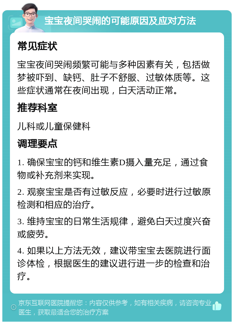 宝宝夜间哭闹的可能原因及应对方法 常见症状 宝宝夜间哭闹频繁可能与多种因素有关，包括做梦被吓到、缺钙、肚子不舒服、过敏体质等。这些症状通常在夜间出现，白天活动正常。 推荐科室 儿科或儿童保健科 调理要点 1. 确保宝宝的钙和维生素D摄入量充足，通过食物或补充剂来实现。 2. 观察宝宝是否有过敏反应，必要时进行过敏原检测和相应的治疗。 3. 维持宝宝的日常生活规律，避免白天过度兴奋或疲劳。 4. 如果以上方法无效，建议带宝宝去医院进行面诊体检，根据医生的建议进行进一步的检查和治疗。