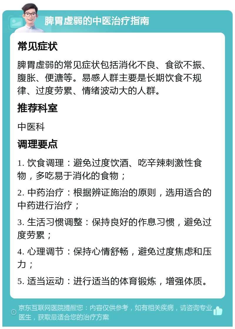 脾胃虚弱的中医治疗指南 常见症状 脾胃虚弱的常见症状包括消化不良、食欲不振、腹胀、便溏等。易感人群主要是长期饮食不规律、过度劳累、情绪波动大的人群。 推荐科室 中医科 调理要点 1. 饮食调理：避免过度饮酒、吃辛辣刺激性食物，多吃易于消化的食物； 2. 中药治疗：根据辨证施治的原则，选用适合的中药进行治疗； 3. 生活习惯调整：保持良好的作息习惯，避免过度劳累； 4. 心理调节：保持心情舒畅，避免过度焦虑和压力； 5. 适当运动：进行适当的体育锻炼，增强体质。