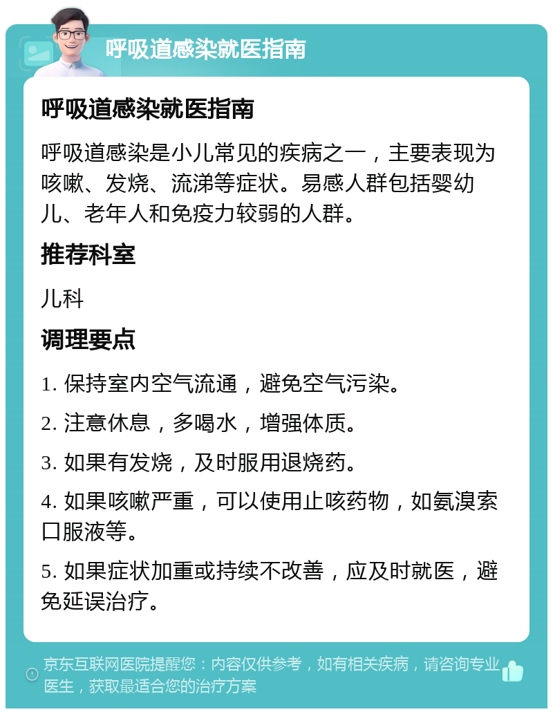 呼吸道感染就医指南 呼吸道感染就医指南 呼吸道感染是小儿常见的疾病之一，主要表现为咳嗽、发烧、流涕等症状。易感人群包括婴幼儿、老年人和免疫力较弱的人群。 推荐科室 儿科 调理要点 1. 保持室内空气流通，避免空气污染。 2. 注意休息，多喝水，增强体质。 3. 如果有发烧，及时服用退烧药。 4. 如果咳嗽严重，可以使用止咳药物，如氨溴索口服液等。 5. 如果症状加重或持续不改善，应及时就医，避免延误治疗。