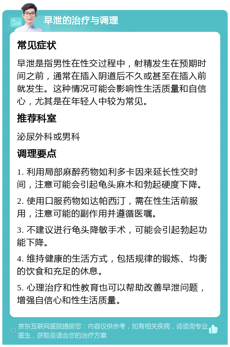 早泄的治疗与调理 常见症状 早泄是指男性在性交过程中，射精发生在预期时间之前，通常在插入阴道后不久或甚至在插入前就发生。这种情况可能会影响性生活质量和自信心，尤其是在年轻人中较为常见。 推荐科室 泌尿外科或男科 调理要点 1. 利用局部麻醉药物如利多卡因来延长性交时间，注意可能会引起龟头麻木和勃起硬度下降。 2. 使用口服药物如达帕西汀，需在性生活前服用，注意可能的副作用并遵循医嘱。 3. 不建议进行龟头降敏手术，可能会引起勃起功能下降。 4. 维持健康的生活方式，包括规律的锻炼、均衡的饮食和充足的休息。 5. 心理治疗和性教育也可以帮助改善早泄问题，增强自信心和性生活质量。