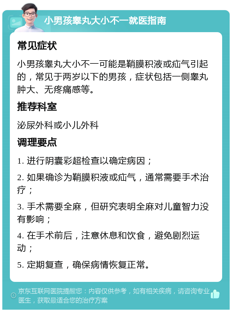 小男孩睾丸大小不一就医指南 常见症状 小男孩睾丸大小不一可能是鞘膜积液或疝气引起的，常见于两岁以下的男孩，症状包括一侧睾丸肿大、无疼痛感等。 推荐科室 泌尿外科或小儿外科 调理要点 1. 进行阴囊彩超检查以确定病因； 2. 如果确诊为鞘膜积液或疝气，通常需要手术治疗； 3. 手术需要全麻，但研究表明全麻对儿童智力没有影响； 4. 在手术前后，注意休息和饮食，避免剧烈运动； 5. 定期复查，确保病情恢复正常。