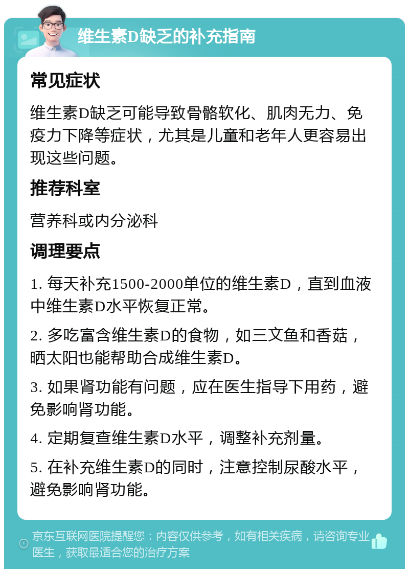 维生素D缺乏的补充指南 常见症状 维生素D缺乏可能导致骨骼软化、肌肉无力、免疫力下降等症状，尤其是儿童和老年人更容易出现这些问题。 推荐科室 营养科或内分泌科 调理要点 1. 每天补充1500-2000单位的维生素D，直到血液中维生素D水平恢复正常。 2. 多吃富含维生素D的食物，如三文鱼和香菇，晒太阳也能帮助合成维生素D。 3. 如果肾功能有问题，应在医生指导下用药，避免影响肾功能。 4. 定期复查维生素D水平，调整补充剂量。 5. 在补充维生素D的同时，注意控制尿酸水平，避免影响肾功能。