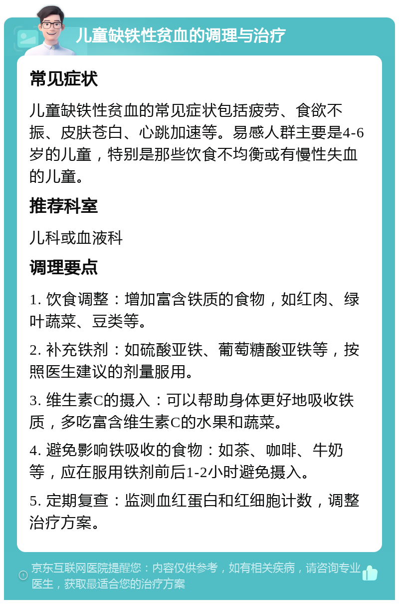 儿童缺铁性贫血的调理与治疗 常见症状 儿童缺铁性贫血的常见症状包括疲劳、食欲不振、皮肤苍白、心跳加速等。易感人群主要是4-6岁的儿童，特别是那些饮食不均衡或有慢性失血的儿童。 推荐科室 儿科或血液科 调理要点 1. 饮食调整：增加富含铁质的食物，如红肉、绿叶蔬菜、豆类等。 2. 补充铁剂：如硫酸亚铁、葡萄糖酸亚铁等，按照医生建议的剂量服用。 3. 维生素C的摄入：可以帮助身体更好地吸收铁质，多吃富含维生素C的水果和蔬菜。 4. 避免影响铁吸收的食物：如茶、咖啡、牛奶等，应在服用铁剂前后1-2小时避免摄入。 5. 定期复查：监测血红蛋白和红细胞计数，调整治疗方案。