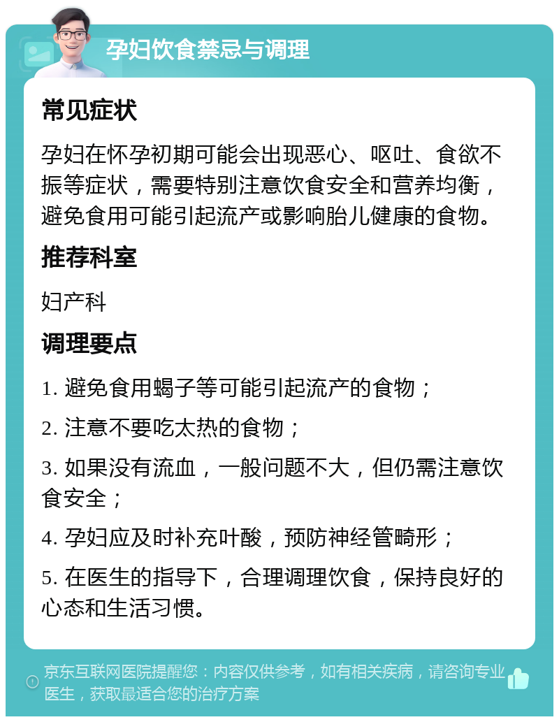 孕妇饮食禁忌与调理 常见症状 孕妇在怀孕初期可能会出现恶心、呕吐、食欲不振等症状，需要特别注意饮食安全和营养均衡，避免食用可能引起流产或影响胎儿健康的食物。 推荐科室 妇产科 调理要点 1. 避免食用蝎子等可能引起流产的食物； 2. 注意不要吃太热的食物； 3. 如果没有流血，一般问题不大，但仍需注意饮食安全； 4. 孕妇应及时补充叶酸，预防神经管畸形； 5. 在医生的指导下，合理调理饮食，保持良好的心态和生活习惯。