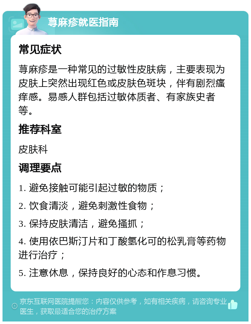 荨麻疹就医指南 常见症状 荨麻疹是一种常见的过敏性皮肤病，主要表现为皮肤上突然出现红色或皮肤色斑块，伴有剧烈瘙痒感。易感人群包括过敏体质者、有家族史者等。 推荐科室 皮肤科 调理要点 1. 避免接触可能引起过敏的物质； 2. 饮食清淡，避免刺激性食物； 3. 保持皮肤清洁，避免搔抓； 4. 使用依巴斯汀片和丁酸氢化可的松乳膏等药物进行治疗； 5. 注意休息，保持良好的心态和作息习惯。