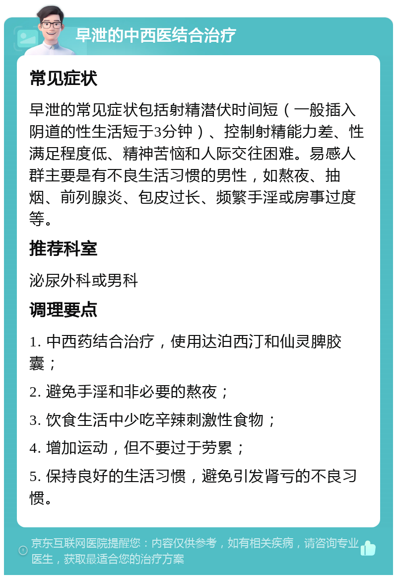 早泄的中西医结合治疗 常见症状 早泄的常见症状包括射精潜伏时间短（一般插入阴道的性生活短于3分钟）、控制射精能力差、性满足程度低、精神苦恼和人际交往困难。易感人群主要是有不良生活习惯的男性，如熬夜、抽烟、前列腺炎、包皮过长、频繁手淫或房事过度等。 推荐科室 泌尿外科或男科 调理要点 1. 中西药结合治疗，使用达泊西汀和仙灵脾胶囊； 2. 避免手淫和非必要的熬夜； 3. 饮食生活中少吃辛辣刺激性食物； 4. 增加运动，但不要过于劳累； 5. 保持良好的生活习惯，避免引发肾亏的不良习惯。