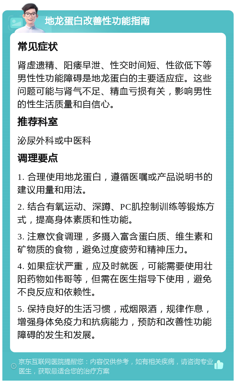 地龙蛋白改善性功能指南 常见症状 肾虚遗精、阳痿早泄、性交时间短、性欲低下等男性性功能障碍是地龙蛋白的主要适应症。这些问题可能与肾气不足、精血亏损有关，影响男性的性生活质量和自信心。 推荐科室 泌尿外科或中医科 调理要点 1. 合理使用地龙蛋白，遵循医嘱或产品说明书的建议用量和用法。 2. 结合有氧运动、深蹲、PC肌控制训练等锻炼方式，提高身体素质和性功能。 3. 注意饮食调理，多摄入富含蛋白质、维生素和矿物质的食物，避免过度疲劳和精神压力。 4. 如果症状严重，应及时就医，可能需要使用壮阳药物如伟哥等，但需在医生指导下使用，避免不良反应和依赖性。 5. 保持良好的生活习惯，戒烟限酒，规律作息，增强身体免疫力和抗病能力，预防和改善性功能障碍的发生和发展。