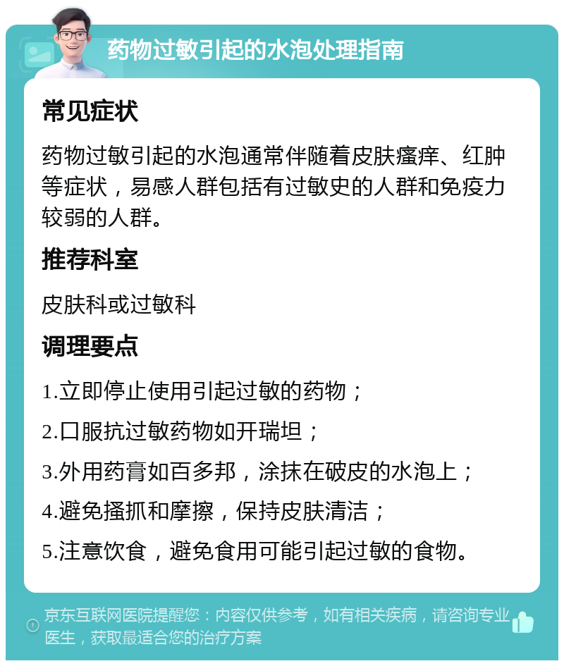 药物过敏引起的水泡处理指南 常见症状 药物过敏引起的水泡通常伴随着皮肤瘙痒、红肿等症状，易感人群包括有过敏史的人群和免疫力较弱的人群。 推荐科室 皮肤科或过敏科 调理要点 1.立即停止使用引起过敏的药物； 2.口服抗过敏药物如开瑞坦； 3.外用药膏如百多邦，涂抹在破皮的水泡上； 4.避免搔抓和摩擦，保持皮肤清洁； 5.注意饮食，避免食用可能引起过敏的食物。