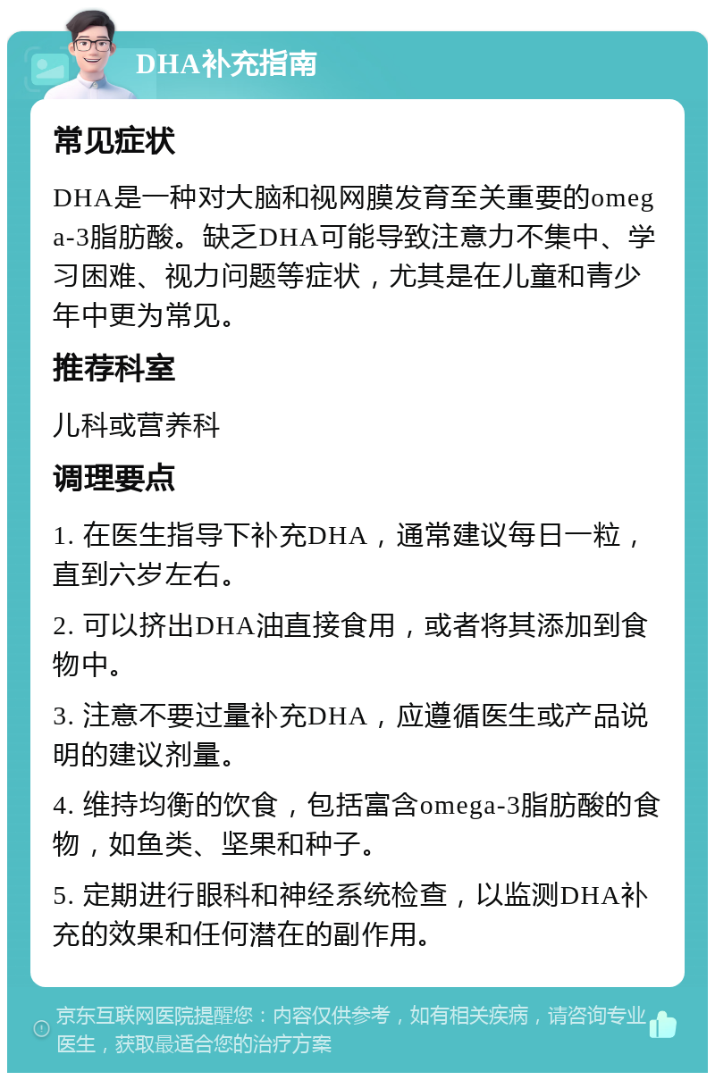 DHA补充指南 常见症状 DHA是一种对大脑和视网膜发育至关重要的omega-3脂肪酸。缺乏DHA可能导致注意力不集中、学习困难、视力问题等症状，尤其是在儿童和青少年中更为常见。 推荐科室 儿科或营养科 调理要点 1. 在医生指导下补充DHA，通常建议每日一粒，直到六岁左右。 2. 可以挤出DHA油直接食用，或者将其添加到食物中。 3. 注意不要过量补充DHA，应遵循医生或产品说明的建议剂量。 4. 维持均衡的饮食，包括富含omega-3脂肪酸的食物，如鱼类、坚果和种子。 5. 定期进行眼科和神经系统检查，以监测DHA补充的效果和任何潜在的副作用。