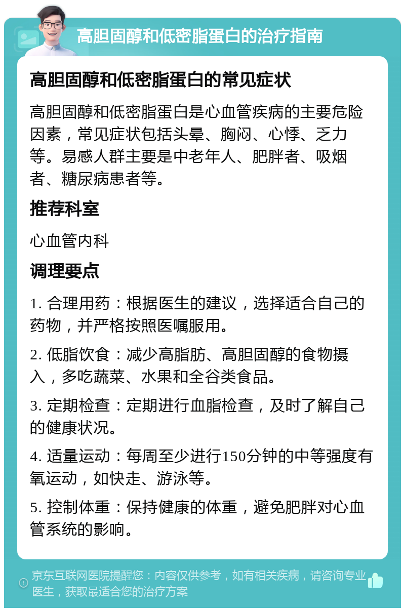 高胆固醇和低密脂蛋白的治疗指南 高胆固醇和低密脂蛋白的常见症状 高胆固醇和低密脂蛋白是心血管疾病的主要危险因素，常见症状包括头晕、胸闷、心悸、乏力等。易感人群主要是中老年人、肥胖者、吸烟者、糖尿病患者等。 推荐科室 心血管内科 调理要点 1. 合理用药：根据医生的建议，选择适合自己的药物，并严格按照医嘱服用。 2. 低脂饮食：减少高脂肪、高胆固醇的食物摄入，多吃蔬菜、水果和全谷类食品。 3. 定期检查：定期进行血脂检查，及时了解自己的健康状况。 4. 适量运动：每周至少进行150分钟的中等强度有氧运动，如快走、游泳等。 5. 控制体重：保持健康的体重，避免肥胖对心血管系统的影响。