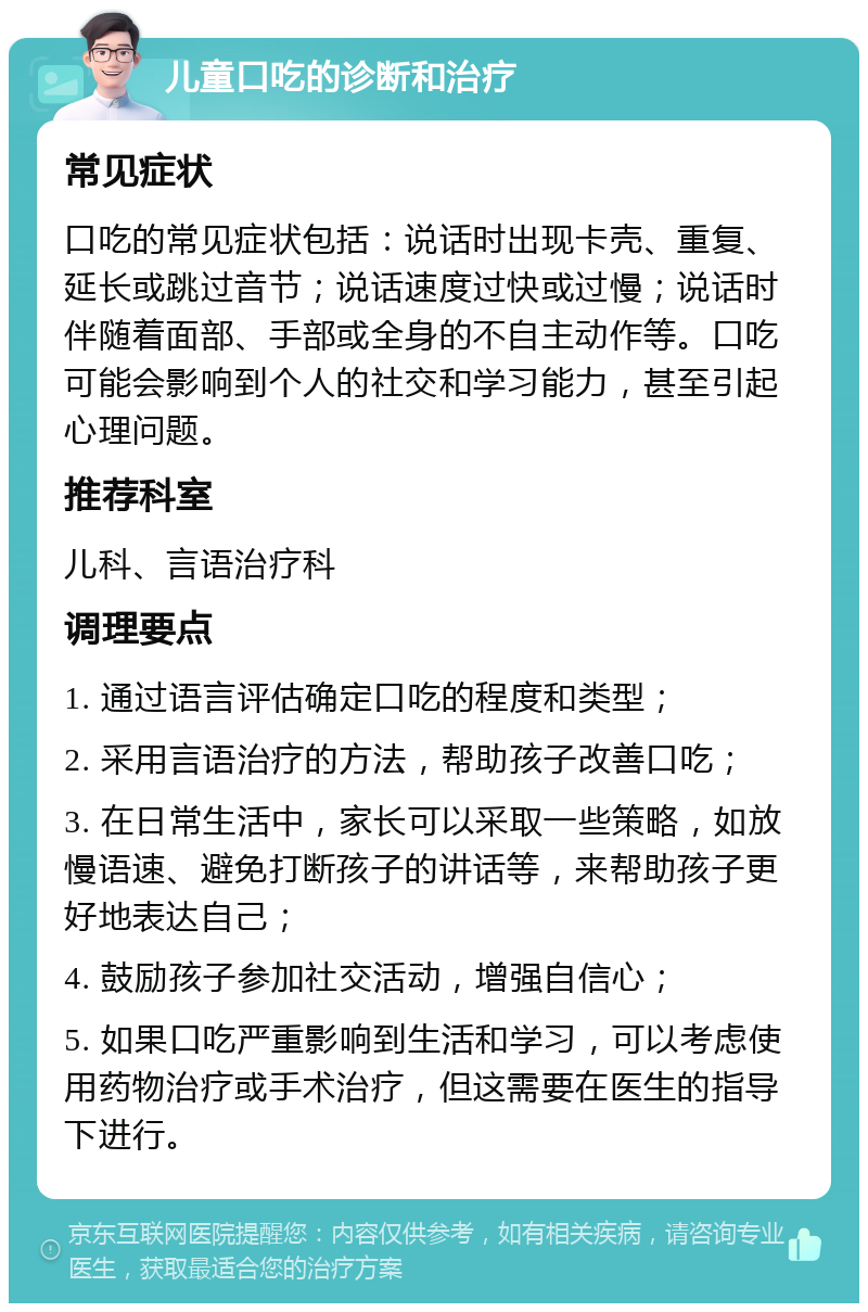 儿童口吃的诊断和治疗 常见症状 口吃的常见症状包括：说话时出现卡壳、重复、延长或跳过音节；说话速度过快或过慢；说话时伴随着面部、手部或全身的不自主动作等。口吃可能会影响到个人的社交和学习能力，甚至引起心理问题。 推荐科室 儿科、言语治疗科 调理要点 1. 通过语言评估确定口吃的程度和类型； 2. 采用言语治疗的方法，帮助孩子改善口吃； 3. 在日常生活中，家长可以采取一些策略，如放慢语速、避免打断孩子的讲话等，来帮助孩子更好地表达自己； 4. 鼓励孩子参加社交活动，增强自信心； 5. 如果口吃严重影响到生活和学习，可以考虑使用药物治疗或手术治疗，但这需要在医生的指导下进行。