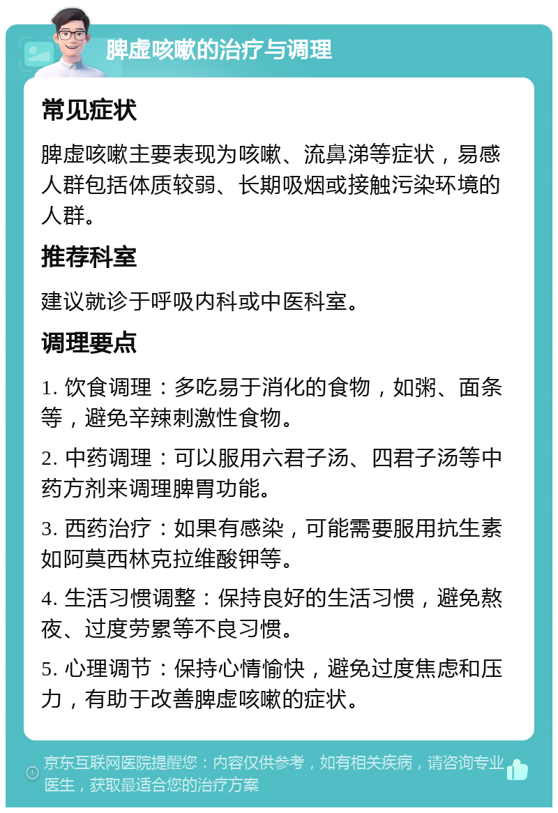 脾虚咳嗽的治疗与调理 常见症状 脾虚咳嗽主要表现为咳嗽、流鼻涕等症状，易感人群包括体质较弱、长期吸烟或接触污染环境的人群。 推荐科室 建议就诊于呼吸内科或中医科室。 调理要点 1. 饮食调理：多吃易于消化的食物，如粥、面条等，避免辛辣刺激性食物。 2. 中药调理：可以服用六君子汤、四君子汤等中药方剂来调理脾胃功能。 3. 西药治疗：如果有感染，可能需要服用抗生素如阿莫西林克拉维酸钾等。 4. 生活习惯调整：保持良好的生活习惯，避免熬夜、过度劳累等不良习惯。 5. 心理调节：保持心情愉快，避免过度焦虑和压力，有助于改善脾虚咳嗽的症状。