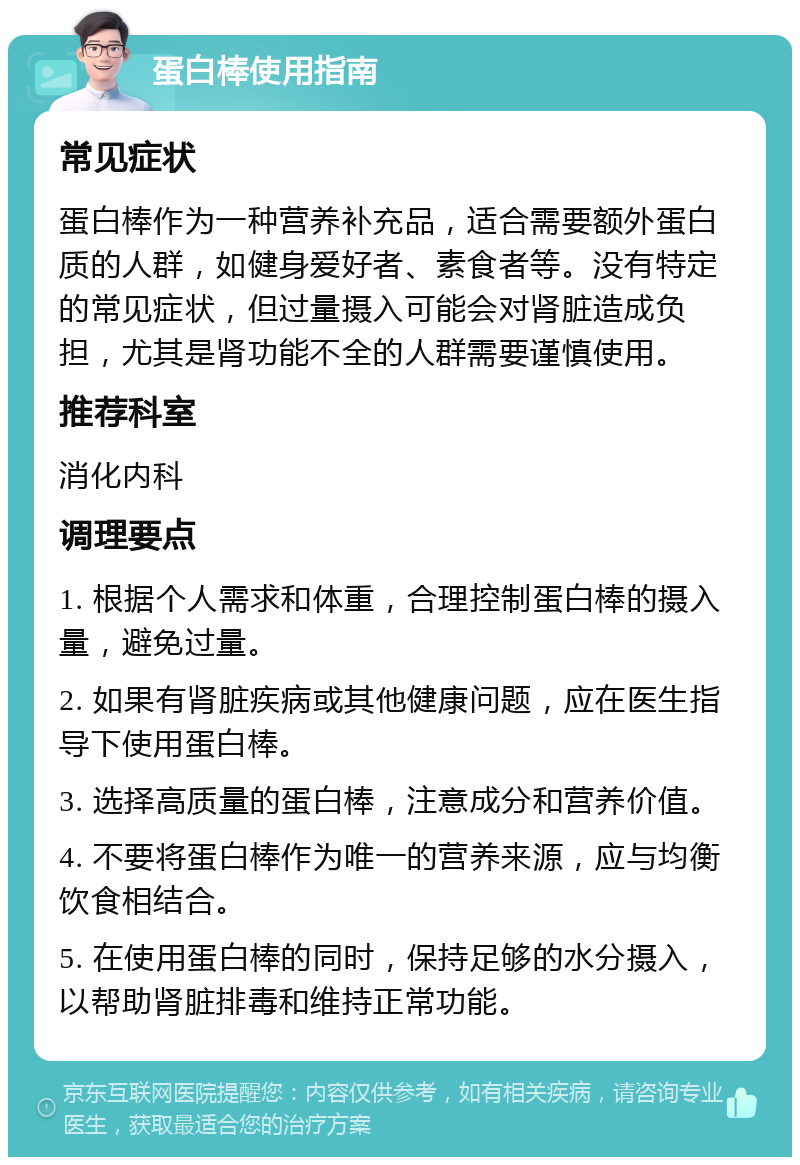 蛋白棒使用指南 常见症状 蛋白棒作为一种营养补充品，适合需要额外蛋白质的人群，如健身爱好者、素食者等。没有特定的常见症状，但过量摄入可能会对肾脏造成负担，尤其是肾功能不全的人群需要谨慎使用。 推荐科室 消化内科 调理要点 1. 根据个人需求和体重，合理控制蛋白棒的摄入量，避免过量。 2. 如果有肾脏疾病或其他健康问题，应在医生指导下使用蛋白棒。 3. 选择高质量的蛋白棒，注意成分和营养价值。 4. 不要将蛋白棒作为唯一的营养来源，应与均衡饮食相结合。 5. 在使用蛋白棒的同时，保持足够的水分摄入，以帮助肾脏排毒和维持正常功能。