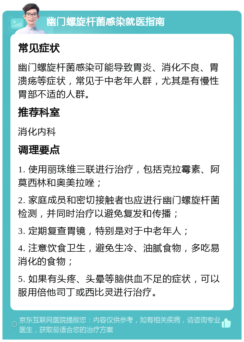 幽门螺旋杆菌感染就医指南 常见症状 幽门螺旋杆菌感染可能导致胃炎、消化不良、胃溃疡等症状，常见于中老年人群，尤其是有慢性胃部不适的人群。 推荐科室 消化内科 调理要点 1. 使用丽珠维三联进行治疗，包括克拉霉素、阿莫西林和奥美拉唑； 2. 家庭成员和密切接触者也应进行幽门螺旋杆菌检测，并同时治疗以避免复发和传播； 3. 定期复查胃镜，特别是对于中老年人； 4. 注意饮食卫生，避免生冷、油腻食物，多吃易消化的食物； 5. 如果有头疼、头晕等脑供血不足的症状，可以服用倍他司丁或西比灵进行治疗。