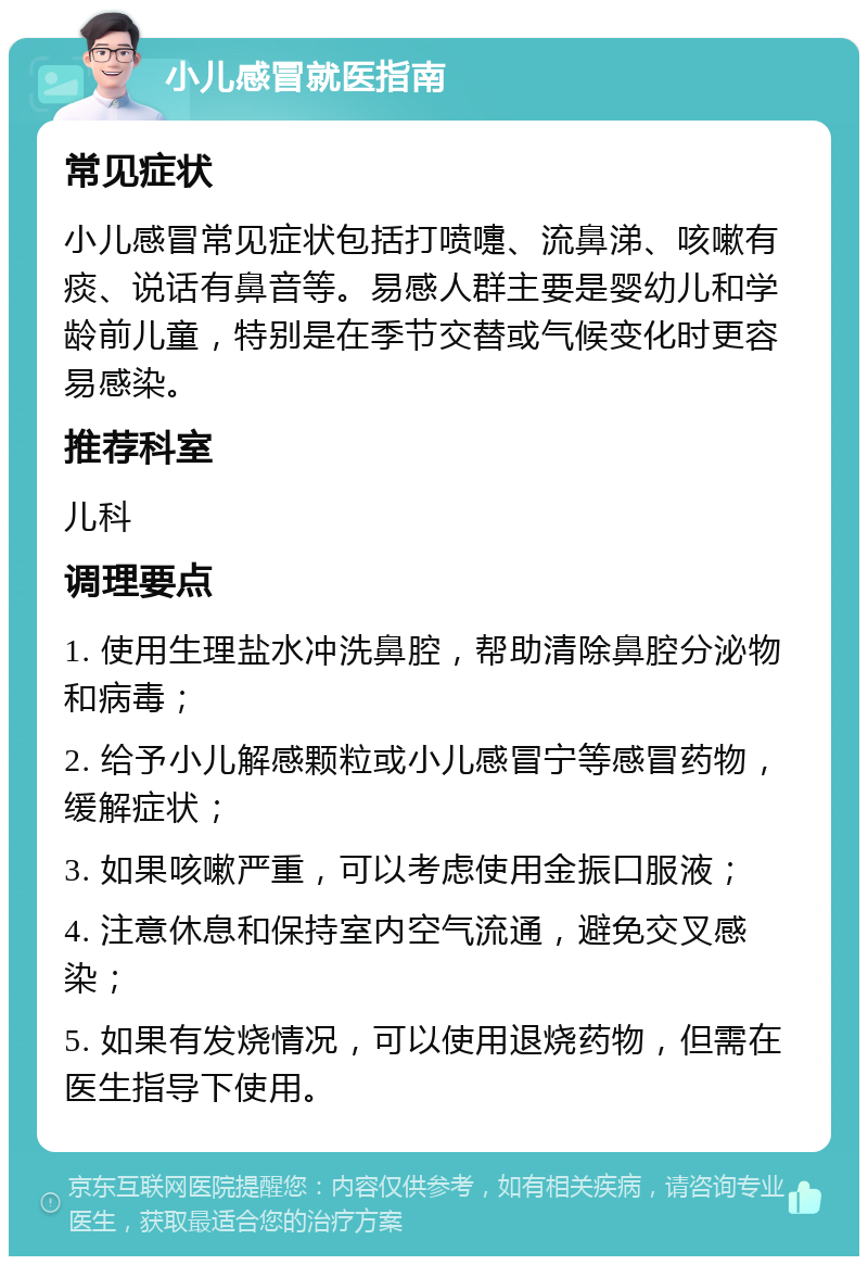 小儿感冒就医指南 常见症状 小儿感冒常见症状包括打喷嚏、流鼻涕、咳嗽有痰、说话有鼻音等。易感人群主要是婴幼儿和学龄前儿童，特别是在季节交替或气候变化时更容易感染。 推荐科室 儿科 调理要点 1. 使用生理盐水冲洗鼻腔，帮助清除鼻腔分泌物和病毒； 2. 给予小儿解感颗粒或小儿感冒宁等感冒药物，缓解症状； 3. 如果咳嗽严重，可以考虑使用金振口服液； 4. 注意休息和保持室内空气流通，避免交叉感染； 5. 如果有发烧情况，可以使用退烧药物，但需在医生指导下使用。