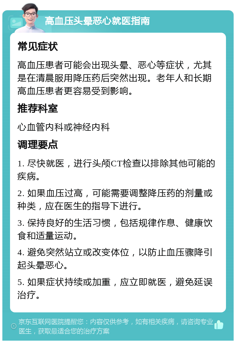 高血压头晕恶心就医指南 常见症状 高血压患者可能会出现头晕、恶心等症状，尤其是在清晨服用降压药后突然出现。老年人和长期高血压患者更容易受到影响。 推荐科室 心血管内科或神经内科 调理要点 1. 尽快就医，进行头颅CT检查以排除其他可能的疾病。 2. 如果血压过高，可能需要调整降压药的剂量或种类，应在医生的指导下进行。 3. 保持良好的生活习惯，包括规律作息、健康饮食和适量运动。 4. 避免突然站立或改变体位，以防止血压骤降引起头晕恶心。 5. 如果症状持续或加重，应立即就医，避免延误治疗。