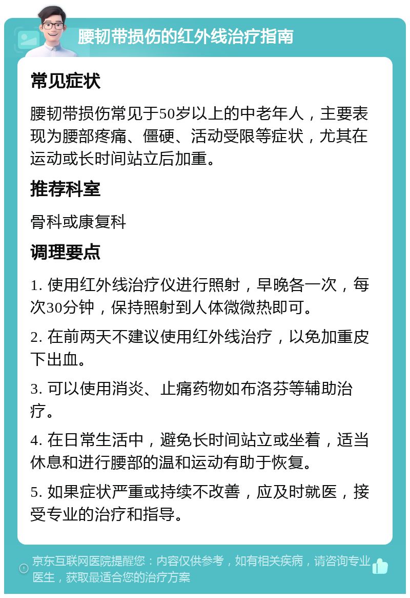 腰韧带损伤的红外线治疗指南 常见症状 腰韧带损伤常见于50岁以上的中老年人，主要表现为腰部疼痛、僵硬、活动受限等症状，尤其在运动或长时间站立后加重。 推荐科室 骨科或康复科 调理要点 1. 使用红外线治疗仪进行照射，早晚各一次，每次30分钟，保持照射到人体微微热即可。 2. 在前两天不建议使用红外线治疗，以免加重皮下出血。 3. 可以使用消炎、止痛药物如布洛芬等辅助治疗。 4. 在日常生活中，避免长时间站立或坐着，适当休息和进行腰部的温和运动有助于恢复。 5. 如果症状严重或持续不改善，应及时就医，接受专业的治疗和指导。