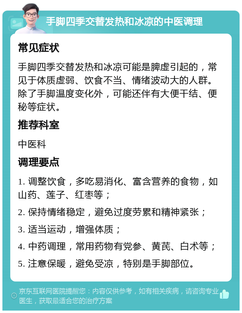 手脚四季交替发热和冰凉的中医调理 常见症状 手脚四季交替发热和冰凉可能是脾虚引起的，常见于体质虚弱、饮食不当、情绪波动大的人群。除了手脚温度变化外，可能还伴有大便干结、便秘等症状。 推荐科室 中医科 调理要点 1. 调整饮食，多吃易消化、富含营养的食物，如山药、莲子、红枣等； 2. 保持情绪稳定，避免过度劳累和精神紧张； 3. 适当运动，增强体质； 4. 中药调理，常用药物有党参、黄芪、白术等； 5. 注意保暖，避免受凉，特别是手脚部位。