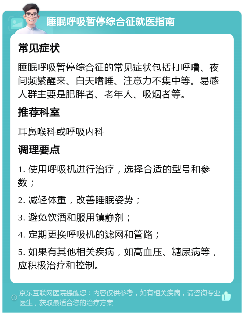 睡眠呼吸暂停综合征就医指南 常见症状 睡眠呼吸暂停综合征的常见症状包括打呼噜、夜间频繁醒来、白天嗜睡、注意力不集中等。易感人群主要是肥胖者、老年人、吸烟者等。 推荐科室 耳鼻喉科或呼吸内科 调理要点 1. 使用呼吸机进行治疗，选择合适的型号和参数； 2. 减轻体重，改善睡眠姿势； 3. 避免饮酒和服用镇静剂； 4. 定期更换呼吸机的滤网和管路； 5. 如果有其他相关疾病，如高血压、糖尿病等，应积极治疗和控制。