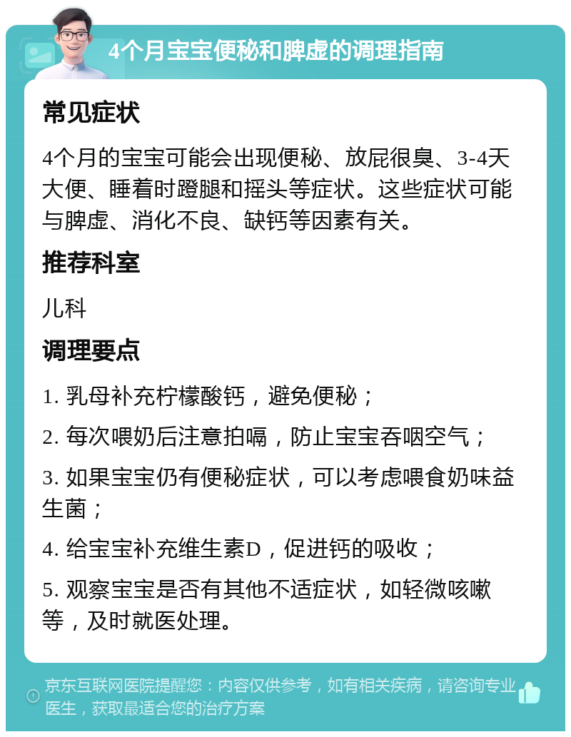 4个月宝宝便秘和脾虚的调理指南 常见症状 4个月的宝宝可能会出现便秘、放屁很臭、3-4天大便、睡着时蹬腿和摇头等症状。这些症状可能与脾虚、消化不良、缺钙等因素有关。 推荐科室 儿科 调理要点 1. 乳母补充柠檬酸钙，避免便秘； 2. 每次喂奶后注意拍嗝，防止宝宝吞咽空气； 3. 如果宝宝仍有便秘症状，可以考虑喂食奶味益生菌； 4. 给宝宝补充维生素D，促进钙的吸收； 5. 观察宝宝是否有其他不适症状，如轻微咳嗽等，及时就医处理。