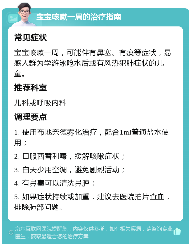 宝宝咳嗽一周的治疗指南 常见症状 宝宝咳嗽一周，可能伴有鼻塞、有痰等症状，易感人群为学游泳呛水后或有风热犯肺症状的儿童。 推荐科室 儿科或呼吸内科 调理要点 1. 使用布地奈德雾化治疗，配合1ml普通盐水使用； 2. 口服西替利嗪，缓解咳嗽症状； 3. 白天少用空调，避免剧烈活动； 4. 有鼻塞可以清洗鼻腔； 5. 如果症状持续或加重，建议去医院拍片查血，排除肺部问题。