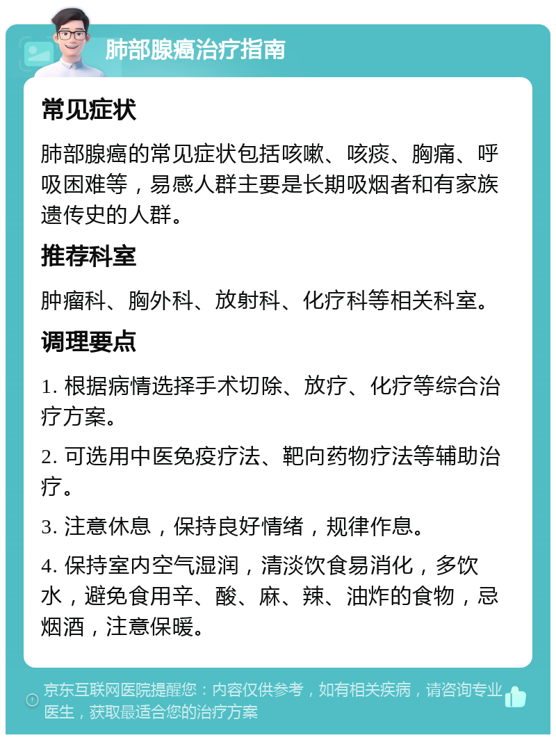 肺部腺癌治疗指南 常见症状 肺部腺癌的常见症状包括咳嗽、咳痰、胸痛、呼吸困难等，易感人群主要是长期吸烟者和有家族遗传史的人群。 推荐科室 肿瘤科、胸外科、放射科、化疗科等相关科室。 调理要点 1. 根据病情选择手术切除、放疗、化疗等综合治疗方案。 2. 可选用中医免疫疗法、靶向药物疗法等辅助治疗。 3. 注意休息，保持良好情绪，规律作息。 4. 保持室内空气湿润，清淡饮食易消化，多饮水，避免食用辛、酸、麻、辣、油炸的食物，忌烟酒，注意保暖。