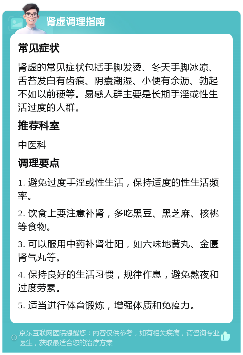 肾虚调理指南 常见症状 肾虚的常见症状包括手脚发烫、冬天手脚冰凉、舌苔发白有齿痕、阴囊潮湿、小便有余沥、勃起不如以前硬等。易感人群主要是长期手淫或性生活过度的人群。 推荐科室 中医科 调理要点 1. 避免过度手淫或性生活，保持适度的性生活频率。 2. 饮食上要注意补肾，多吃黑豆、黑芝麻、核桃等食物。 3. 可以服用中药补肾壮阳，如六味地黄丸、金匮肾气丸等。 4. 保持良好的生活习惯，规律作息，避免熬夜和过度劳累。 5. 适当进行体育锻炼，增强体质和免疫力。