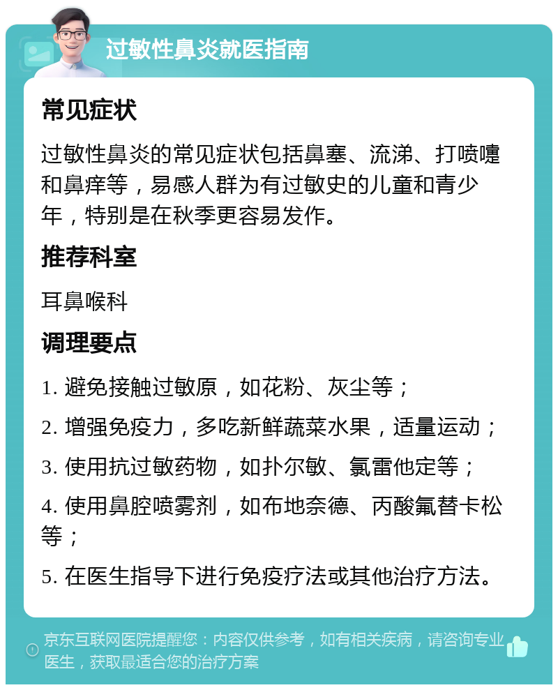 过敏性鼻炎就医指南 常见症状 过敏性鼻炎的常见症状包括鼻塞、流涕、打喷嚏和鼻痒等，易感人群为有过敏史的儿童和青少年，特别是在秋季更容易发作。 推荐科室 耳鼻喉科 调理要点 1. 避免接触过敏原，如花粉、灰尘等； 2. 增强免疫力，多吃新鲜蔬菜水果，适量运动； 3. 使用抗过敏药物，如扑尔敏、氯雷他定等； 4. 使用鼻腔喷雾剂，如布地奈德、丙酸氟替卡松等； 5. 在医生指导下进行免疫疗法或其他治疗方法。