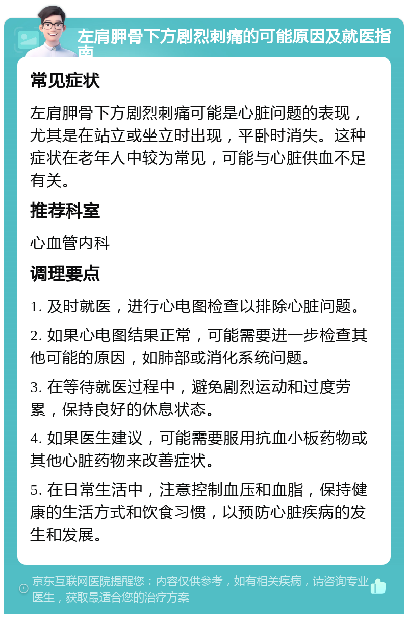 左肩胛骨下方剧烈刺痛的可能原因及就医指南 常见症状 左肩胛骨下方剧烈刺痛可能是心脏问题的表现，尤其是在站立或坐立时出现，平卧时消失。这种症状在老年人中较为常见，可能与心脏供血不足有关。 推荐科室 心血管内科 调理要点 1. 及时就医，进行心电图检查以排除心脏问题。 2. 如果心电图结果正常，可能需要进一步检查其他可能的原因，如肺部或消化系统问题。 3. 在等待就医过程中，避免剧烈运动和过度劳累，保持良好的休息状态。 4. 如果医生建议，可能需要服用抗血小板药物或其他心脏药物来改善症状。 5. 在日常生活中，注意控制血压和血脂，保持健康的生活方式和饮食习惯，以预防心脏疾病的发生和发展。