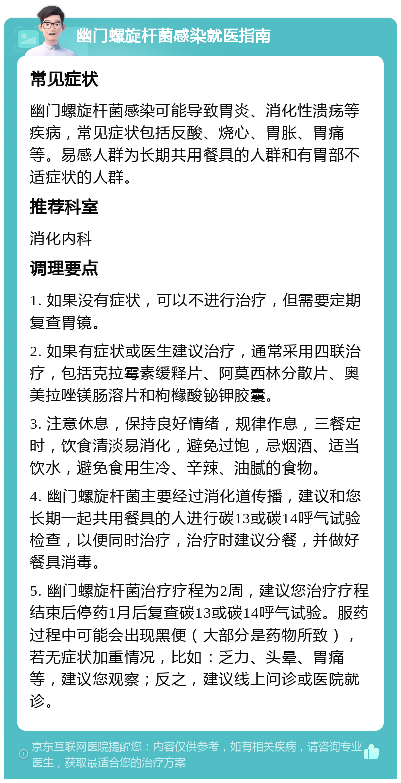 幽门螺旋杆菌感染就医指南 常见症状 幽门螺旋杆菌感染可能导致胃炎、消化性溃疡等疾病，常见症状包括反酸、烧心、胃胀、胃痛等。易感人群为长期共用餐具的人群和有胃部不适症状的人群。 推荐科室 消化内科 调理要点 1. 如果没有症状，可以不进行治疗，但需要定期复查胃镜。 2. 如果有症状或医生建议治疗，通常采用四联治疗，包括克拉霉素缓释片、阿莫西林分散片、奥美拉唑镁肠溶片和枸橼酸铋钾胶囊。 3. 注意休息，保持良好情绪，规律作息，三餐定时，饮食清淡易消化，避免过饱，忌烟酒、适当饮水，避免食用生冷、辛辣、油腻的食物。 4. 幽门螺旋杆菌主要经过消化道传播，建议和您长期一起共用餐具的人进行碳13或碳14呼气试验检查，以便同时治疗，治疗时建议分餐，并做好餐具消毒。 5. 幽门螺旋杆菌治疗疗程为2周，建议您治疗疗程结束后停药1月后复查碳13或碳14呼气试验。服药过程中可能会出现黑便（大部分是药物所致），若无症状加重情况，比如：乏力、头晕、胃痛等，建议您观察；反之，建议线上问诊或医院就诊。