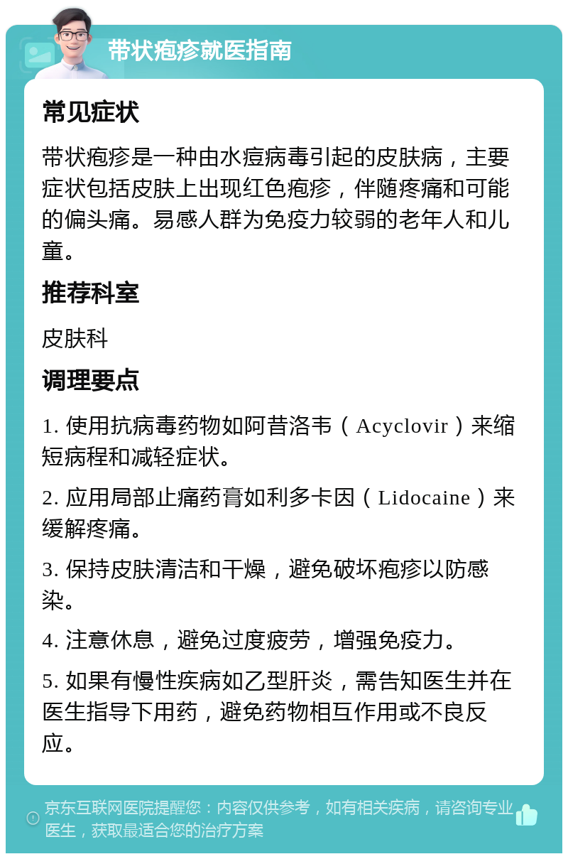 带状疱疹就医指南 常见症状 带状疱疹是一种由水痘病毒引起的皮肤病，主要症状包括皮肤上出现红色疱疹，伴随疼痛和可能的偏头痛。易感人群为免疫力较弱的老年人和儿童。 推荐科室 皮肤科 调理要点 1. 使用抗病毒药物如阿昔洛韦（Acyclovir）来缩短病程和减轻症状。 2. 应用局部止痛药膏如利多卡因（Lidocaine）来缓解疼痛。 3. 保持皮肤清洁和干燥，避免破坏疱疹以防感染。 4. 注意休息，避免过度疲劳，增强免疫力。 5. 如果有慢性疾病如乙型肝炎，需告知医生并在医生指导下用药，避免药物相互作用或不良反应。