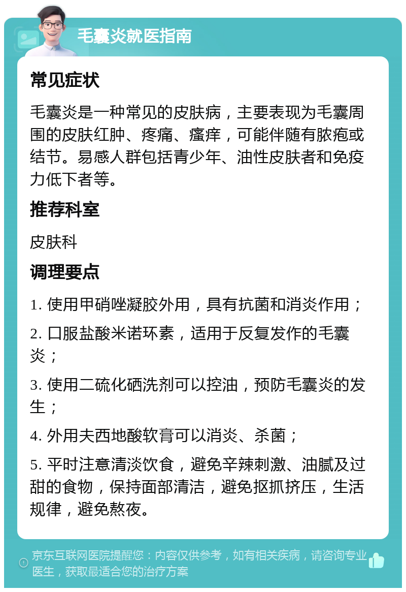 毛囊炎就医指南 常见症状 毛囊炎是一种常见的皮肤病，主要表现为毛囊周围的皮肤红肿、疼痛、瘙痒，可能伴随有脓疱或结节。易感人群包括青少年、油性皮肤者和免疫力低下者等。 推荐科室 皮肤科 调理要点 1. 使用甲硝唑凝胶外用，具有抗菌和消炎作用； 2. 口服盐酸米诺环素，适用于反复发作的毛囊炎； 3. 使用二硫化硒洗剂可以控油，预防毛囊炎的发生； 4. 外用夫西地酸软膏可以消炎、杀菌； 5. 平时注意清淡饮食，避免辛辣刺激、油腻及过甜的食物，保持面部清洁，避免抠抓挤压，生活规律，避免熬夜。