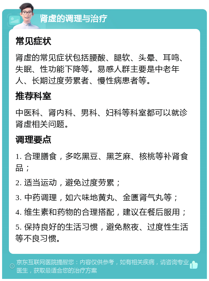 肾虚的调理与治疗 常见症状 肾虚的常见症状包括腰酸、腿软、头晕、耳鸣、失眠、性功能下降等。易感人群主要是中老年人、长期过度劳累者、慢性病患者等。 推荐科室 中医科、肾内科、男科、妇科等科室都可以就诊肾虚相关问题。 调理要点 1. 合理膳食，多吃黑豆、黑芝麻、核桃等补肾食品； 2. 适当运动，避免过度劳累； 3. 中药调理，如六味地黄丸、金匮肾气丸等； 4. 维生素和药物的合理搭配，建议在餐后服用； 5. 保持良好的生活习惯，避免熬夜、过度性生活等不良习惯。