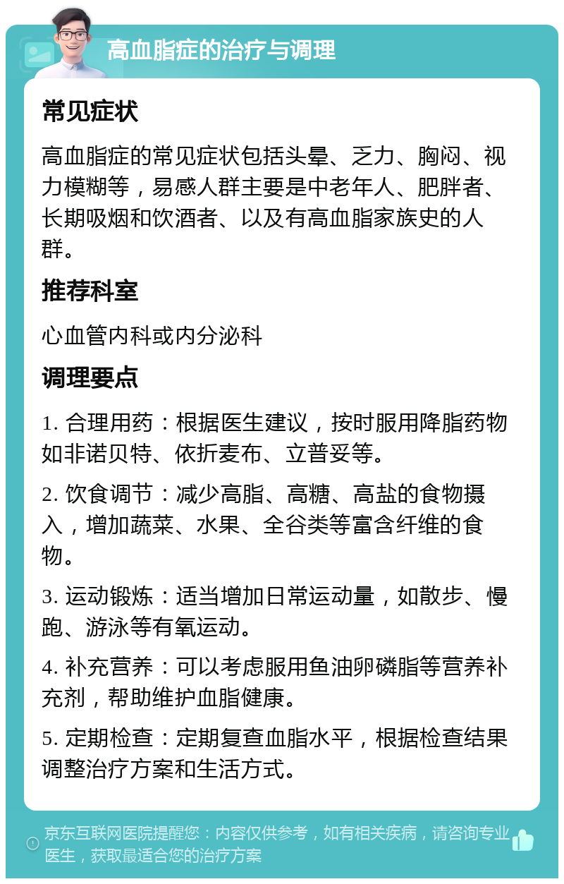 高血脂症的治疗与调理 常见症状 高血脂症的常见症状包括头晕、乏力、胸闷、视力模糊等，易感人群主要是中老年人、肥胖者、长期吸烟和饮酒者、以及有高血脂家族史的人群。 推荐科室 心血管内科或内分泌科 调理要点 1. 合理用药：根据医生建议，按时服用降脂药物如非诺贝特、依折麦布、立普妥等。 2. 饮食调节：减少高脂、高糖、高盐的食物摄入，增加蔬菜、水果、全谷类等富含纤维的食物。 3. 运动锻炼：适当增加日常运动量，如散步、慢跑、游泳等有氧运动。 4. 补充营养：可以考虑服用鱼油卵磷脂等营养补充剂，帮助维护血脂健康。 5. 定期检查：定期复查血脂水平，根据检查结果调整治疗方案和生活方式。