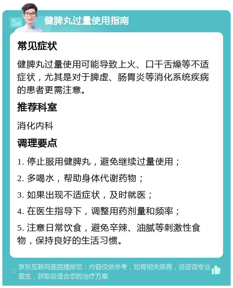 健脾丸过量使用指南 常见症状 健脾丸过量使用可能导致上火、口干舌燥等不适症状，尤其是对于脾虚、肠胃炎等消化系统疾病的患者更需注意。 推荐科室 消化内科 调理要点 1. 停止服用健脾丸，避免继续过量使用； 2. 多喝水，帮助身体代谢药物； 3. 如果出现不适症状，及时就医； 4. 在医生指导下，调整用药剂量和频率； 5. 注意日常饮食，避免辛辣、油腻等刺激性食物，保持良好的生活习惯。