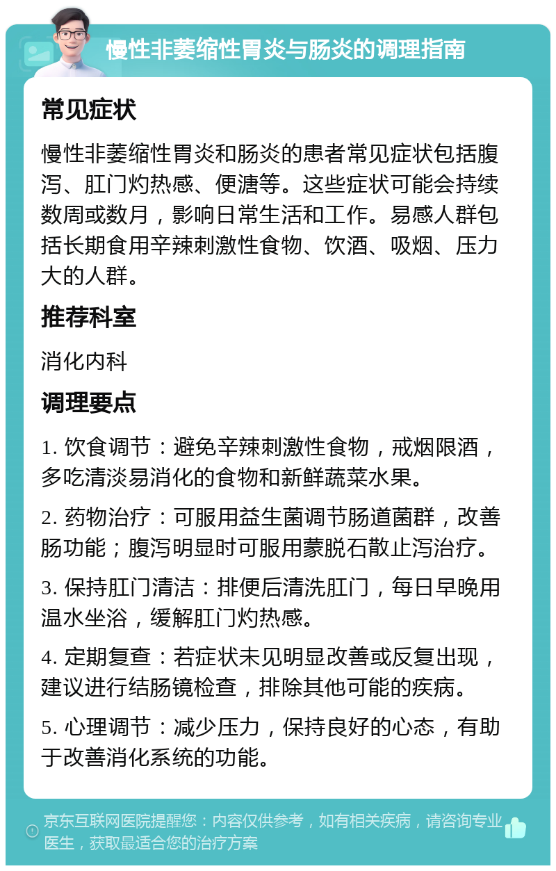 慢性非萎缩性胃炎与肠炎的调理指南 常见症状 慢性非萎缩性胃炎和肠炎的患者常见症状包括腹泻、肛门灼热感、便溏等。这些症状可能会持续数周或数月，影响日常生活和工作。易感人群包括长期食用辛辣刺激性食物、饮酒、吸烟、压力大的人群。 推荐科室 消化内科 调理要点 1. 饮食调节：避免辛辣刺激性食物，戒烟限酒，多吃清淡易消化的食物和新鲜蔬菜水果。 2. 药物治疗：可服用益生菌调节肠道菌群，改善肠功能；腹泻明显时可服用蒙脱石散止泻治疗。 3. 保持肛门清洁：排便后清洗肛门，每日早晚用温水坐浴，缓解肛门灼热感。 4. 定期复查：若症状未见明显改善或反复出现，建议进行结肠镜检查，排除其他可能的疾病。 5. 心理调节：减少压力，保持良好的心态，有助于改善消化系统的功能。