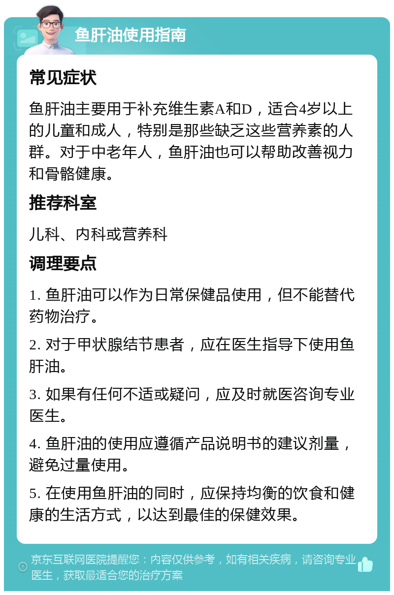 鱼肝油使用指南 常见症状 鱼肝油主要用于补充维生素A和D，适合4岁以上的儿童和成人，特别是那些缺乏这些营养素的人群。对于中老年人，鱼肝油也可以帮助改善视力和骨骼健康。 推荐科室 儿科、内科或营养科 调理要点 1. 鱼肝油可以作为日常保健品使用，但不能替代药物治疗。 2. 对于甲状腺结节患者，应在医生指导下使用鱼肝油。 3. 如果有任何不适或疑问，应及时就医咨询专业医生。 4. 鱼肝油的使用应遵循产品说明书的建议剂量，避免过量使用。 5. 在使用鱼肝油的同时，应保持均衡的饮食和健康的生活方式，以达到最佳的保健效果。