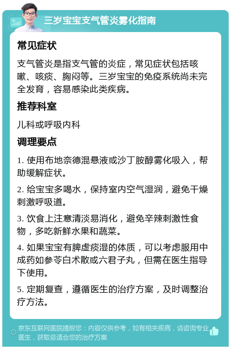 三岁宝宝支气管炎雾化指南 常见症状 支气管炎是指支气管的炎症，常见症状包括咳嗽、咳痰、胸闷等。三岁宝宝的免疫系统尚未完全发育，容易感染此类疾病。 推荐科室 儿科或呼吸内科 调理要点 1. 使用布地奈德混悬液或沙丁胺醇雾化吸入，帮助缓解症状。 2. 给宝宝多喝水，保持室内空气湿润，避免干燥刺激呼吸道。 3. 饮食上注意清淡易消化，避免辛辣刺激性食物，多吃新鲜水果和蔬菜。 4. 如果宝宝有脾虚痰湿的体质，可以考虑服用中成药如参苓白术散或六君子丸，但需在医生指导下使用。 5. 定期复查，遵循医生的治疗方案，及时调整治疗方法。