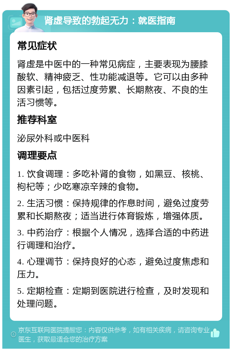 肾虚导致的勃起无力：就医指南 常见症状 肾虚是中医中的一种常见病症，主要表现为腰膝酸软、精神疲乏、性功能减退等。它可以由多种因素引起，包括过度劳累、长期熬夜、不良的生活习惯等。 推荐科室 泌尿外科或中医科 调理要点 1. 饮食调理：多吃补肾的食物，如黑豆、核桃、枸杞等；少吃寒凉辛辣的食物。 2. 生活习惯：保持规律的作息时间，避免过度劳累和长期熬夜；适当进行体育锻炼，增强体质。 3. 中药治疗：根据个人情况，选择合适的中药进行调理和治疗。 4. 心理调节：保持良好的心态，避免过度焦虑和压力。 5. 定期检查：定期到医院进行检查，及时发现和处理问题。