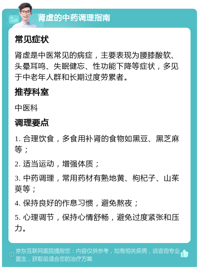 肾虚的中药调理指南 常见症状 肾虚是中医常见的病症，主要表现为腰膝酸软、头晕耳鸣、失眠健忘、性功能下降等症状，多见于中老年人群和长期过度劳累者。 推荐科室 中医科 调理要点 1. 合理饮食，多食用补肾的食物如黑豆、黑芝麻等； 2. 适当运动，增强体质； 3. 中药调理，常用药材有熟地黄、枸杞子、山茱萸等； 4. 保持良好的作息习惯，避免熬夜； 5. 心理调节，保持心情舒畅，避免过度紧张和压力。