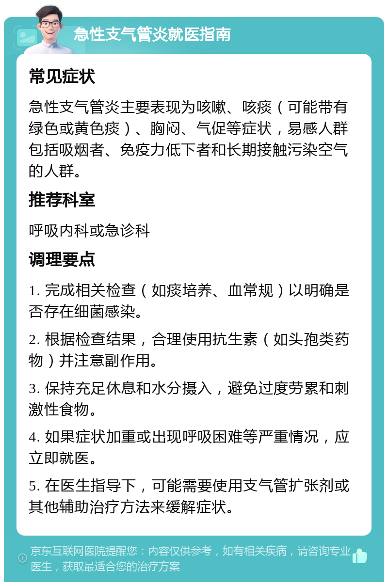 急性支气管炎就医指南 常见症状 急性支气管炎主要表现为咳嗽、咳痰（可能带有绿色或黄色痰）、胸闷、气促等症状，易感人群包括吸烟者、免疫力低下者和长期接触污染空气的人群。 推荐科室 呼吸内科或急诊科 调理要点 1. 完成相关检查（如痰培养、血常规）以明确是否存在细菌感染。 2. 根据检查结果，合理使用抗生素（如头孢类药物）并注意副作用。 3. 保持充足休息和水分摄入，避免过度劳累和刺激性食物。 4. 如果症状加重或出现呼吸困难等严重情况，应立即就医。 5. 在医生指导下，可能需要使用支气管扩张剂或其他辅助治疗方法来缓解症状。