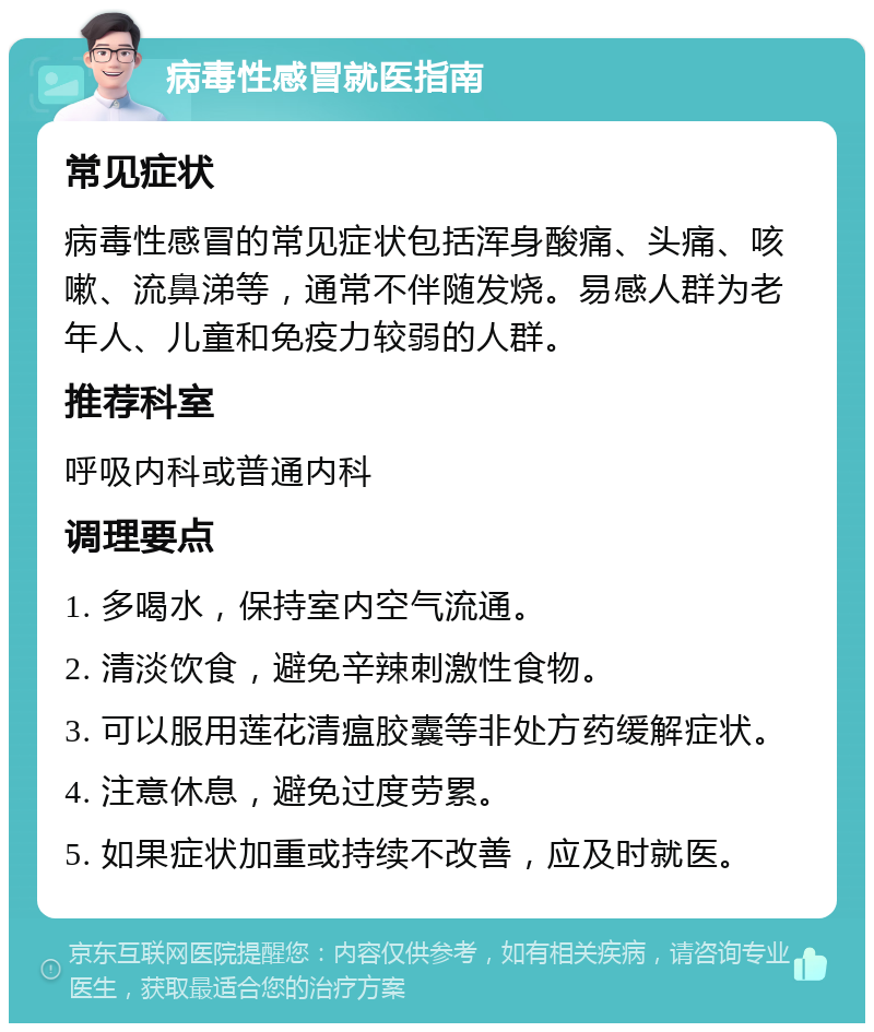 病毒性感冒就医指南 常见症状 病毒性感冒的常见症状包括浑身酸痛、头痛、咳嗽、流鼻涕等，通常不伴随发烧。易感人群为老年人、儿童和免疫力较弱的人群。 推荐科室 呼吸内科或普通内科 调理要点 1. 多喝水，保持室内空气流通。 2. 清淡饮食，避免辛辣刺激性食物。 3. 可以服用莲花清瘟胶囊等非处方药缓解症状。 4. 注意休息，避免过度劳累。 5. 如果症状加重或持续不改善，应及时就医。