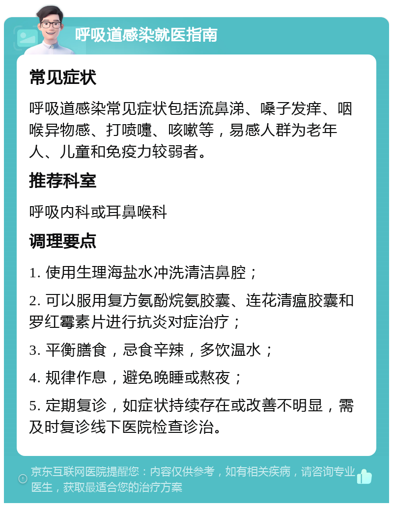 呼吸道感染就医指南 常见症状 呼吸道感染常见症状包括流鼻涕、嗓子发痒、咽喉异物感、打喷嚏、咳嗽等，易感人群为老年人、儿童和免疫力较弱者。 推荐科室 呼吸内科或耳鼻喉科 调理要点 1. 使用生理海盐水冲洗清洁鼻腔； 2. 可以服用复方氨酚烷氨胶囊、连花清瘟胶囊和罗红霉素片进行抗炎对症治疗； 3. 平衡膳食，忌食辛辣，多饮温水； 4. 规律作息，避免晚睡或熬夜； 5. 定期复诊，如症状持续存在或改善不明显，需及时复诊线下医院检查诊治。