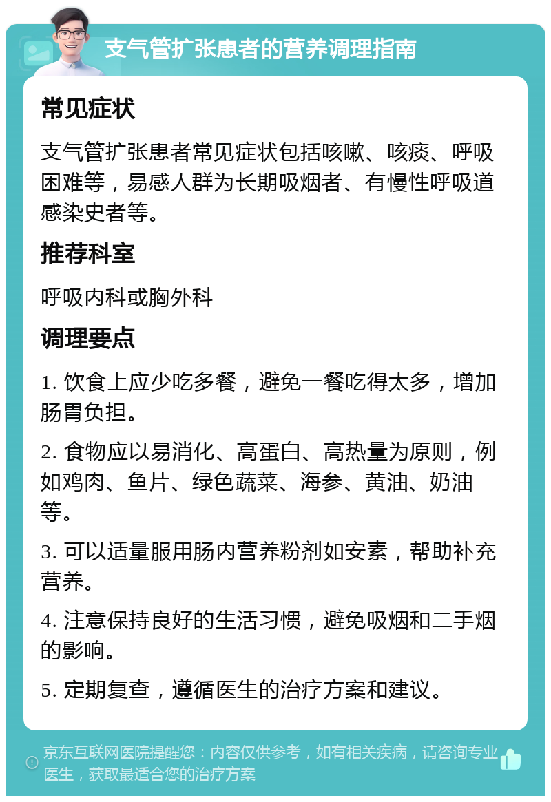 支气管扩张患者的营养调理指南 常见症状 支气管扩张患者常见症状包括咳嗽、咳痰、呼吸困难等，易感人群为长期吸烟者、有慢性呼吸道感染史者等。 推荐科室 呼吸内科或胸外科 调理要点 1. 饮食上应少吃多餐，避免一餐吃得太多，增加肠胃负担。 2. 食物应以易消化、高蛋白、高热量为原则，例如鸡肉、鱼片、绿色蔬菜、海参、黄油、奶油等。 3. 可以适量服用肠内营养粉剂如安素，帮助补充营养。 4. 注意保持良好的生活习惯，避免吸烟和二手烟的影响。 5. 定期复查，遵循医生的治疗方案和建议。