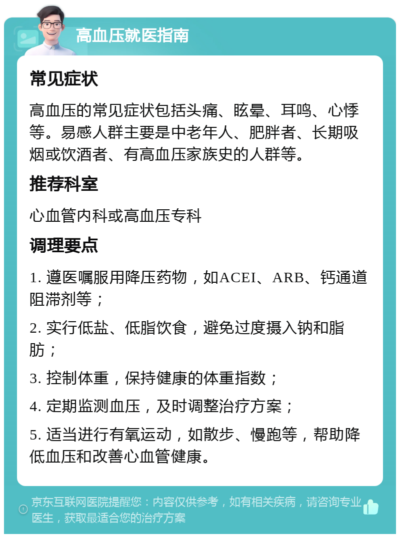 高血压就医指南 常见症状 高血压的常见症状包括头痛、眩晕、耳鸣、心悸等。易感人群主要是中老年人、肥胖者、长期吸烟或饮酒者、有高血压家族史的人群等。 推荐科室 心血管内科或高血压专科 调理要点 1. 遵医嘱服用降压药物，如ACEI、ARB、钙通道阻滞剂等； 2. 实行低盐、低脂饮食，避免过度摄入钠和脂肪； 3. 控制体重，保持健康的体重指数； 4. 定期监测血压，及时调整治疗方案； 5. 适当进行有氧运动，如散步、慢跑等，帮助降低血压和改善心血管健康。