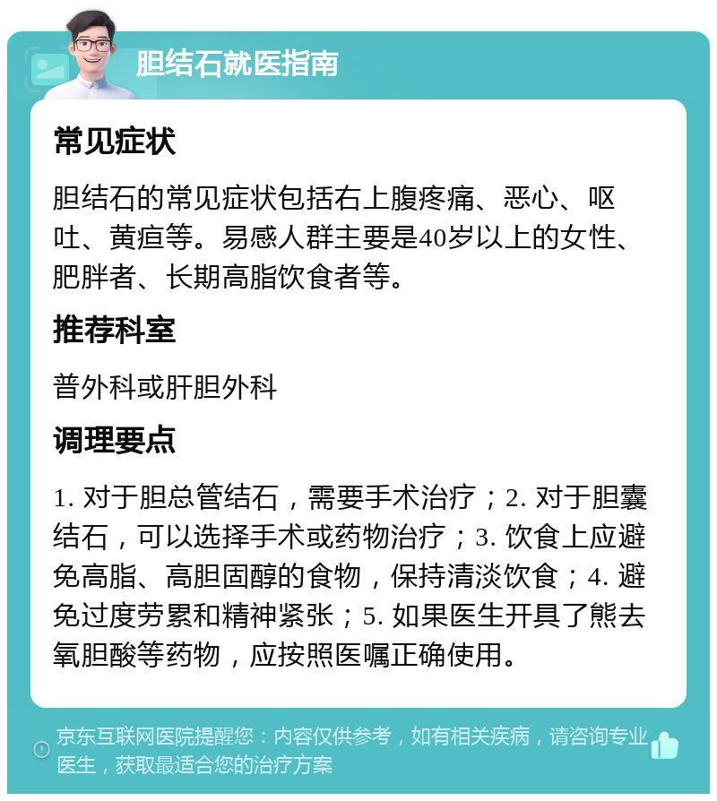 胆结石就医指南 常见症状 胆结石的常见症状包括右上腹疼痛、恶心、呕吐、黄疸等。易感人群主要是40岁以上的女性、肥胖者、长期高脂饮食者等。 推荐科室 普外科或肝胆外科 调理要点 1. 对于胆总管结石，需要手术治疗；2. 对于胆囊结石，可以选择手术或药物治疗；3. 饮食上应避免高脂、高胆固醇的食物，保持清淡饮食；4. 避免过度劳累和精神紧张；5. 如果医生开具了熊去氧胆酸等药物，应按照医嘱正确使用。