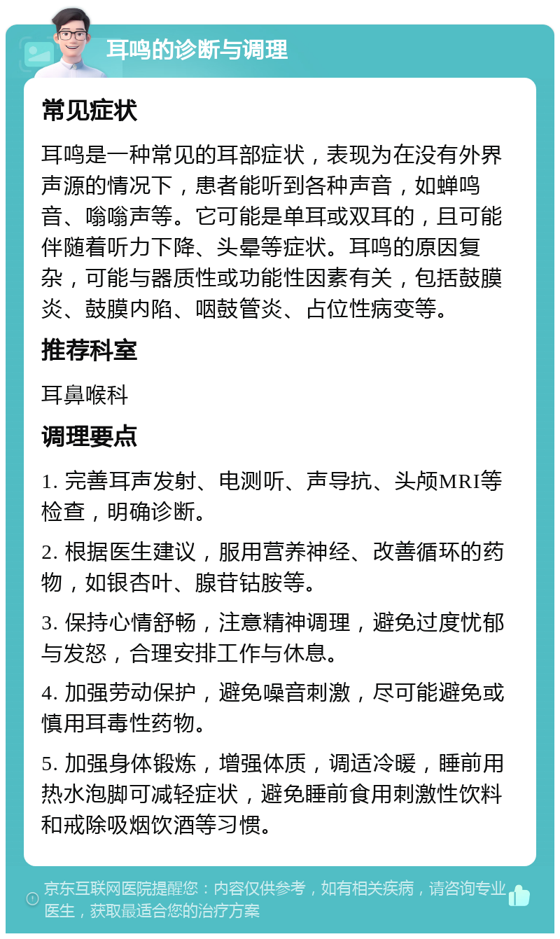 耳鸣的诊断与调理 常见症状 耳鸣是一种常见的耳部症状，表现为在没有外界声源的情况下，患者能听到各种声音，如蝉鸣音、嗡嗡声等。它可能是单耳或双耳的，且可能伴随着听力下降、头晕等症状。耳鸣的原因复杂，可能与器质性或功能性因素有关，包括鼓膜炎、鼓膜内陷、咽鼓管炎、占位性病变等。 推荐科室 耳鼻喉科 调理要点 1. 完善耳声发射、电测听、声导抗、头颅MRI等检查，明确诊断。 2. 根据医生建议，服用营养神经、改善循环的药物，如银杏叶、腺苷钴胺等。 3. 保持心情舒畅，注意精神调理，避免过度忧郁与发怒，合理安排工作与休息。 4. 加强劳动保护，避免噪音刺激，尽可能避免或慎用耳毒性药物。 5. 加强身体锻炼，增强体质，调适冷暖，睡前用热水泡脚可减轻症状，避免睡前食用刺激性饮料和戒除吸烟饮酒等习惯。