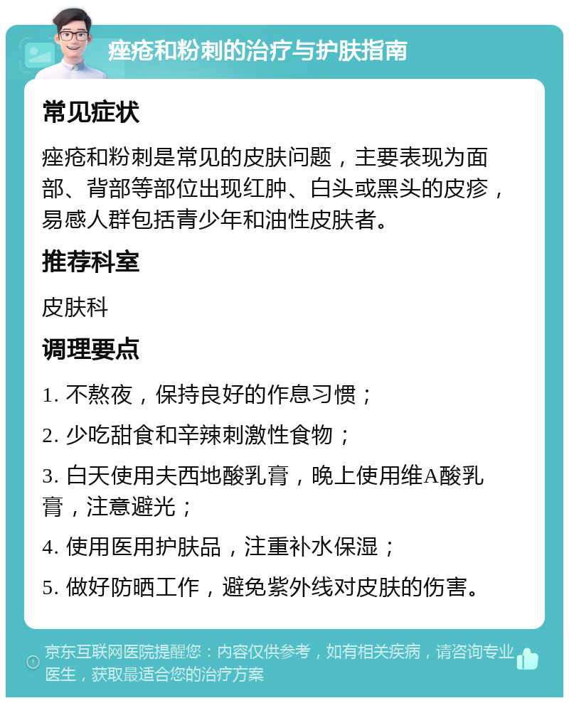 痤疮和粉刺的治疗与护肤指南 常见症状 痤疮和粉刺是常见的皮肤问题，主要表现为面部、背部等部位出现红肿、白头或黑头的皮疹，易感人群包括青少年和油性皮肤者。 推荐科室 皮肤科 调理要点 1. 不熬夜，保持良好的作息习惯； 2. 少吃甜食和辛辣刺激性食物； 3. 白天使用夫西地酸乳膏，晚上使用维A酸乳膏，注意避光； 4. 使用医用护肤品，注重补水保湿； 5. 做好防晒工作，避免紫外线对皮肤的伤害。