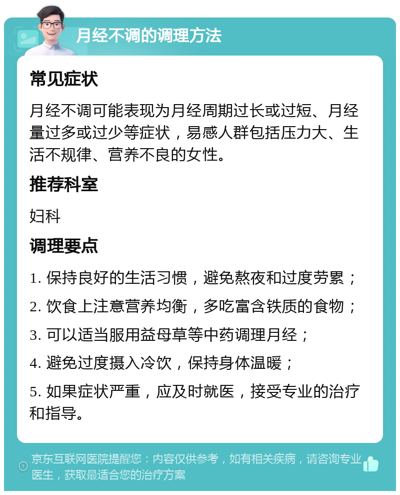 月经不调的调理方法 常见症状 月经不调可能表现为月经周期过长或过短、月经量过多或过少等症状，易感人群包括压力大、生活不规律、营养不良的女性。 推荐科室 妇科 调理要点 1. 保持良好的生活习惯，避免熬夜和过度劳累； 2. 饮食上注意营养均衡，多吃富含铁质的食物； 3. 可以适当服用益母草等中药调理月经； 4. 避免过度摄入冷饮，保持身体温暖； 5. 如果症状严重，应及时就医，接受专业的治疗和指导。